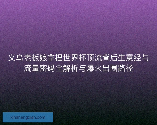 义乌老板娘拿捏世界杯顶流背后生意经与流量密码全解析与爆火出圈路径