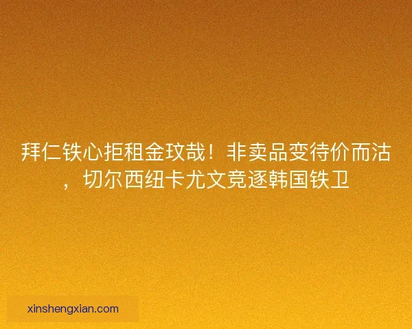 拜仁铁心拒租金玟哉！非卖品变待价而沽，切尔西纽卡尤文竞逐韩国铁卫