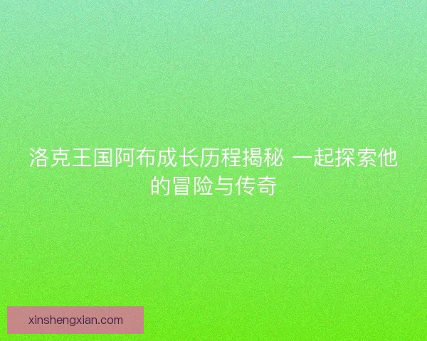 洛克王国阿布成长历程揭秘 一起探索他的冒险与传奇