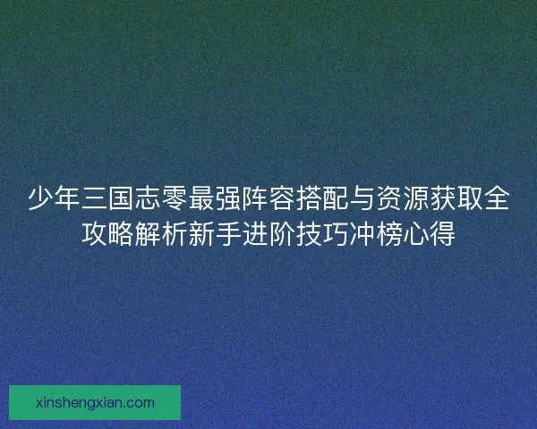 少年三国志零最强阵容搭配与资源获取全攻略解析新手进阶技巧冲榜心得