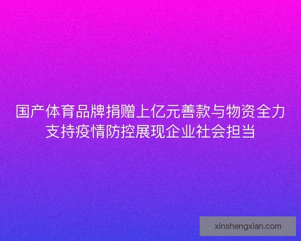 国产体育品牌捐赠上亿元善款与物资全力支持疫情防控展现企业社会担当
